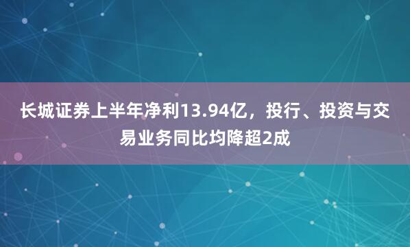 长城证券上半年净利13.94亿，投行、投资与交易业务同比均降超2成