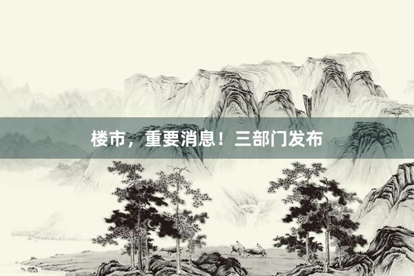 楼市，重要消息！三部门发布