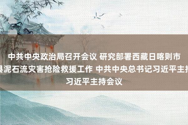 中共中央政治局召开会议 研究部署西藏日喀则市吉隆县泥石流灾害抢险救援工作 中共中央总书记习近平主持会议