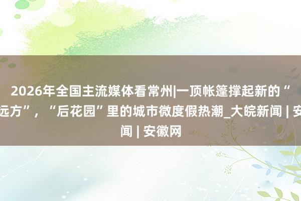 2026年全国主流媒体看常州|一顶帐篷撑起新的“诗和远方”，“后花园”里的城市微度假热潮_大皖新闻 | 安徽网