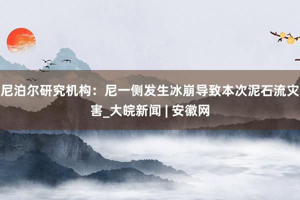 尼泊尔研究机构：尼一侧发生冰崩导致本次泥石流灾害_大皖新闻 | 安徽网