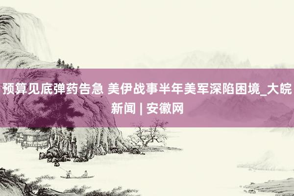 预算见底弹药告急 美伊战事半年美军深陷困境_大皖新闻 | 安徽网