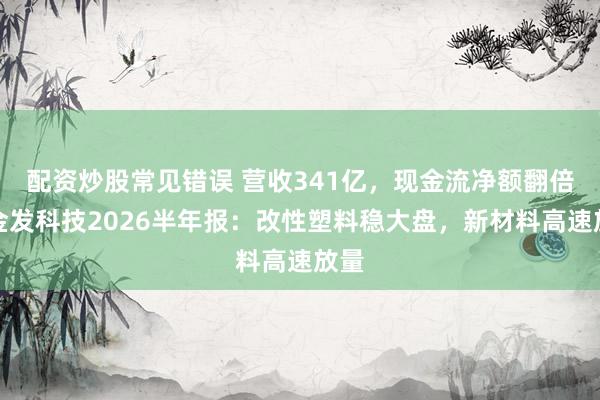 配资炒股常见错误 营收341亿，现金流净额翻倍！金发科技2026半年报：改性塑料稳大盘，新材料高速放量