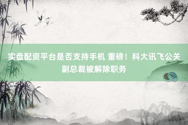 实盘配资平台是否支持手机 重磅！科大讯飞公关副总裁被解除职务