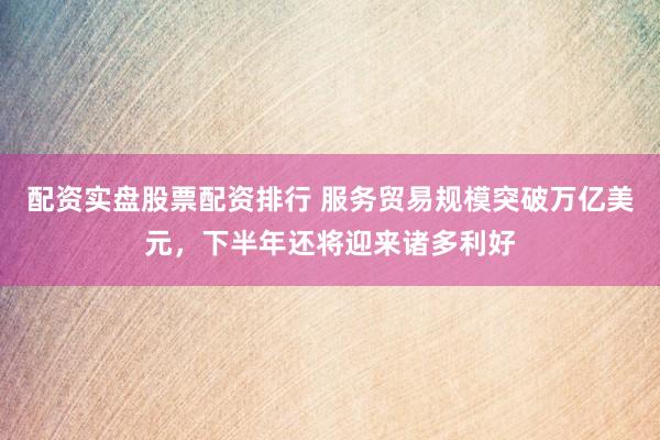 配资实盘股票配资排行 服务贸易规模突破万亿美元，下半年还将迎来诸多利好