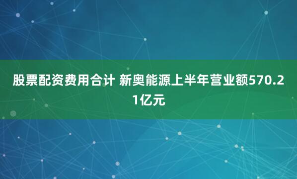 股票配资费用合计 新奥能源上半年营业额570.21亿元