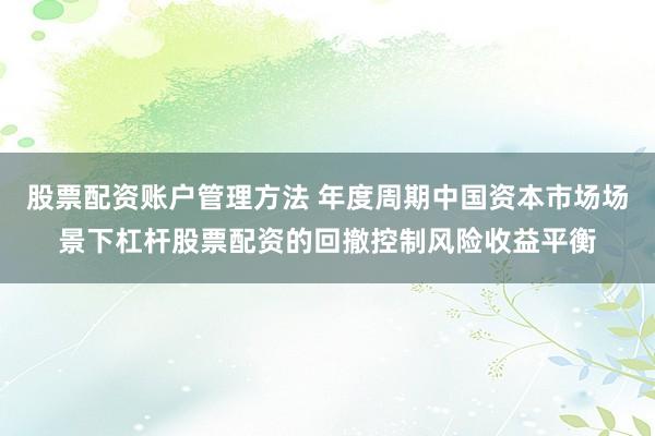 股票配资账户管理方法 年度周期中国资本市场场景下杠杆股票配资的回撤控制风险收益平衡