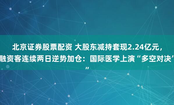 北京证券股票配资 大股东减持套现2.24亿元，融资客连续两日逆势加仓：国际医学上演“多空对决”