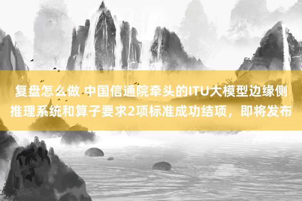 复盘怎么做 中国信通院牵头的ITU大模型边缘侧推理系统和算子要求2项标准成功结项，即将发布