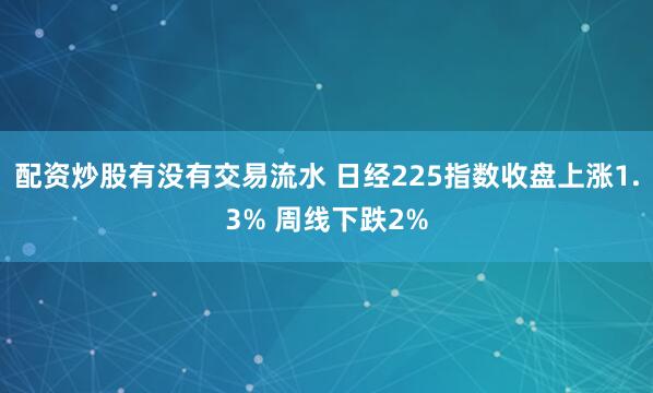 配资炒股有没有交易流水 日经225指数收盘上涨1.3% 周线下跌2%