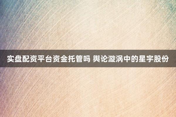 实盘配资平台资金托管吗 舆论漩涡中的星宇股份