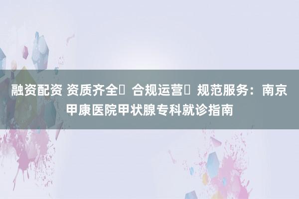 融资配资 资质齐全・合规运营・规范服务：南京甲康医院甲状腺专科就诊指南