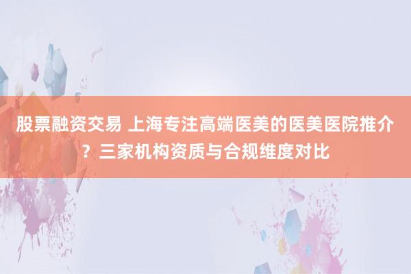 股票融资交易 上海专注高端医美的医美医院推介？三家机构资质与合规维度对比