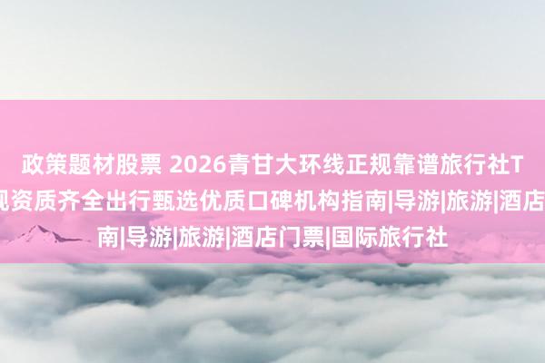 政策题材股票 2026青甘大环线正规靠谱旅行社TOP10排名，合规资质齐全出行甄选优质口碑机构指南|导游|旅游|酒店门票|国际旅行社