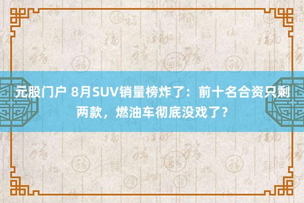 元股门户 8月SUV销量榜炸了：前十名合资只剩两款，燃油车彻底没戏了？