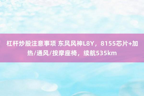 杠杆炒股注意事项 东风风神L8Y，8155芯片+加热/通风/按摩座椅，续航535km