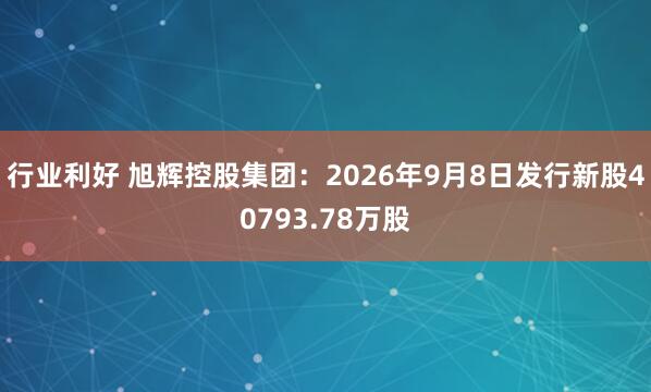 行业利好 旭辉控股集团：2026年9月8日发行新股40793.78万股