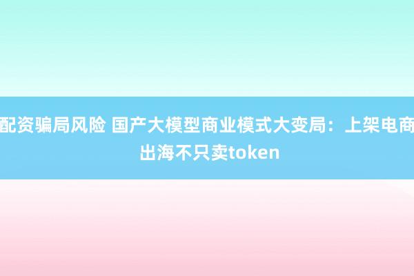 配资骗局风险 国产大模型商业模式大变局：上架电商 出海不只卖token
