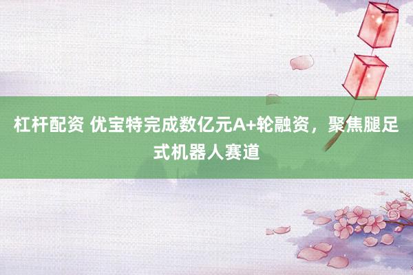 杠杆配资 优宝特完成数亿元A+轮融资，聚焦腿足式机器人赛道