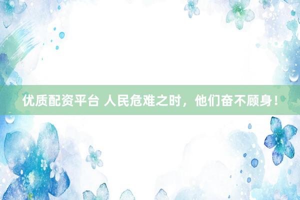 优质配资平台 人民危难之时，他们奋不顾身！