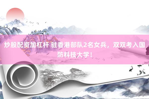 炒股配资加杠杆 驻香港部队2名女兵，双双考入国防科技大学！