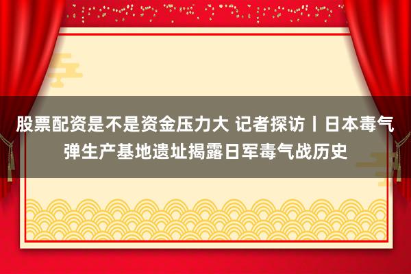 股票配资是不是资金压力大 记者探访丨日本毒气弹生产基地遗址揭露日军毒气战历史