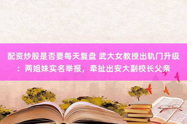 配资炒股是否要每天复盘 武大女教授出轨门升级：两姐妹实名举报，牵扯出安大副校长父亲