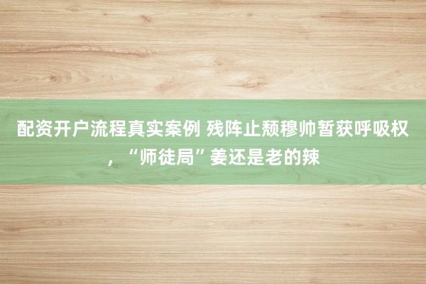 配资开户流程真实案例 残阵止颓穆帅暂获呼吸权，“师徒局”姜还是老的辣