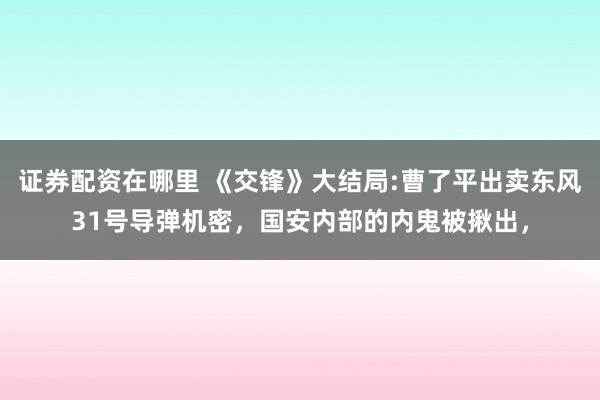 证券配资在哪里 《交锋》大结局:曹了平出卖东风31号导弹机密，国安内部的内鬼被揪出，