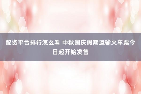 配资平台排行怎么看 中秋国庆假期运输火车票今日起开始发售
