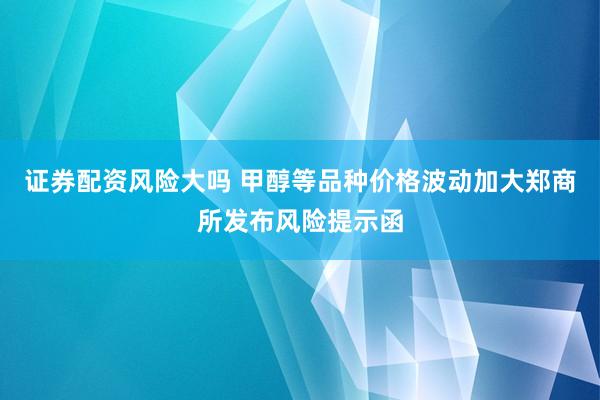 证券配资风险大吗 甲醇等品种价格波动加大郑商所发布风险提示函