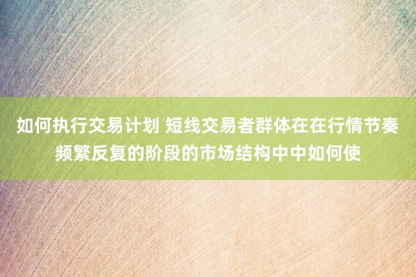 如何执行交易计划 短线交易者群体在在行情节奏频繁反复的阶段的市场结构中中如何使