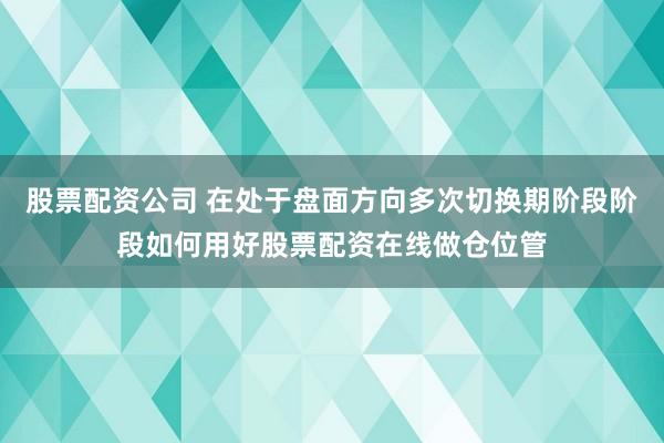 股票配资公司 在处于盘面方向多次切换期阶段阶段如何用好股票配资在线做仓位管
