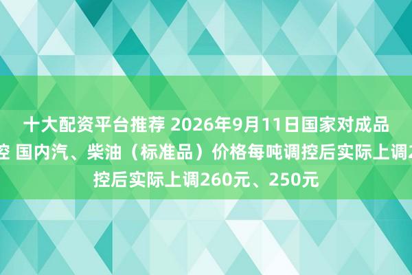 十大配资平台推荐 2026年9月11日国家对成品油价格实施调控 国内汽、柴油（标准品）价格每吨调控后实际上调260元、250元