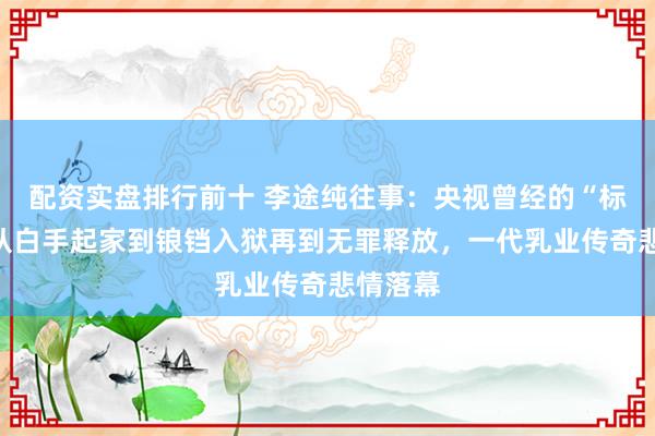 配资实盘排行前十 李途纯往事：央视曾经的“标王”，从白手起家到锒铛入狱再到无罪释放，一代乳业传奇悲情落幕