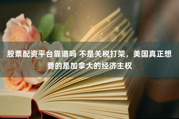 股票配资平台靠谱吗 不是关税打架，美国真正想要的是加拿大的经济主权