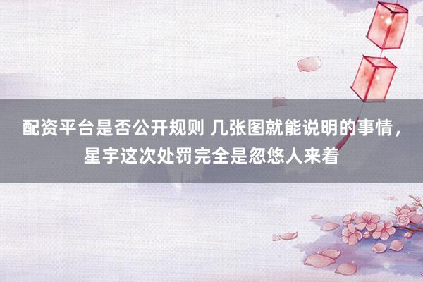 配资平台是否公开规则 几张图就能说明的事情，星宇这次处罚完全是忽悠人来着