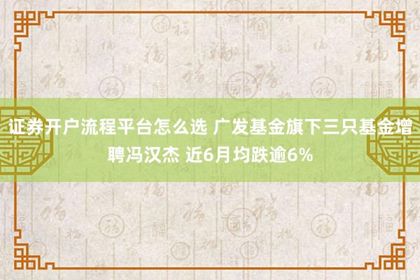 证券开户流程平台怎么选 广发基金旗下三只基金增聘冯汉杰 近6月均跌逾6%