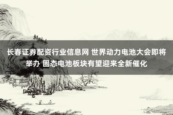 长春证券配资行业信息网 世界动力电池大会即将举办 固态电池板块有望迎来全新催化