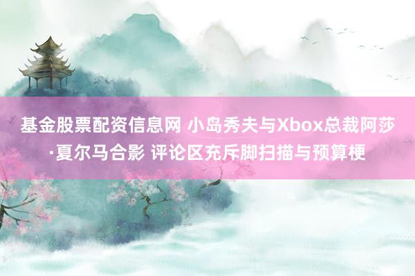 基金股票配资信息网 小岛秀夫与Xbox总裁阿莎·夏尔马合影 评论区充斥脚扫描与预算梗