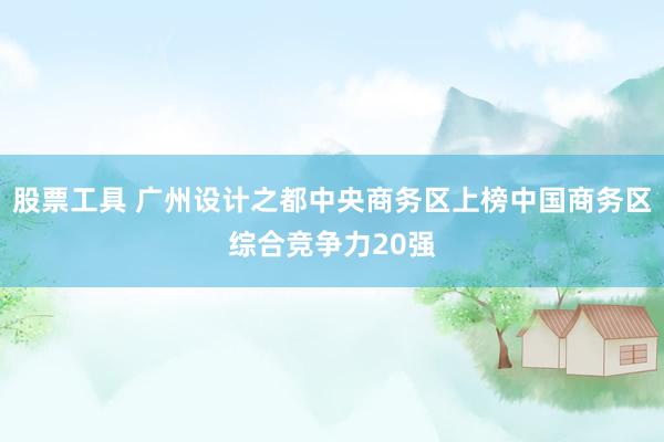 股票工具 广州设计之都中央商务区上榜中国商务区综合竞争力20强