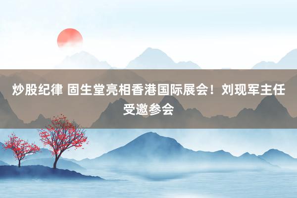 炒股纪律 固生堂亮相香港国际展会！刘现军主任受邀参会