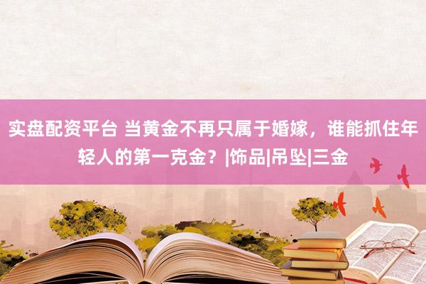 实盘配资平台 当黄金不再只属于婚嫁，谁能抓住年轻人的第一克金？|饰品|吊坠|三金