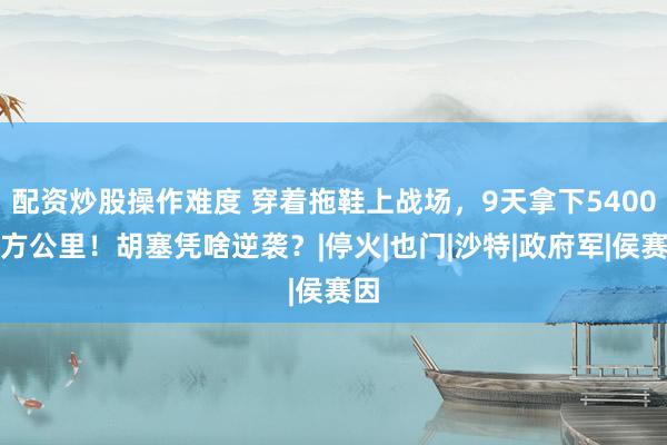 配资炒股操作难度 穿着拖鞋上战场，9天拿下5400平方公里！胡塞凭啥逆袭？|停火|也门|沙特|政府军|侯赛因