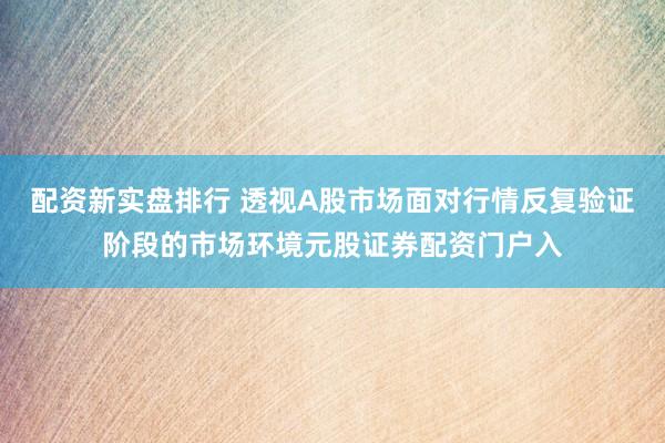 配资新实盘排行 透视A股市场面对行情反复验证阶段的市场环境元股证券配资门户入