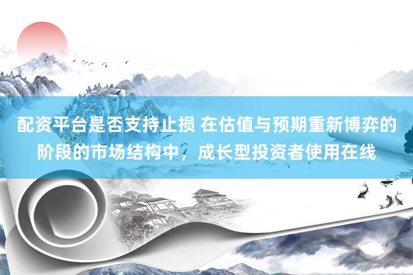 配资平台是否支持止损 在估值与预期重新博弈的阶段的市场结构中，成长型投资者使用在线