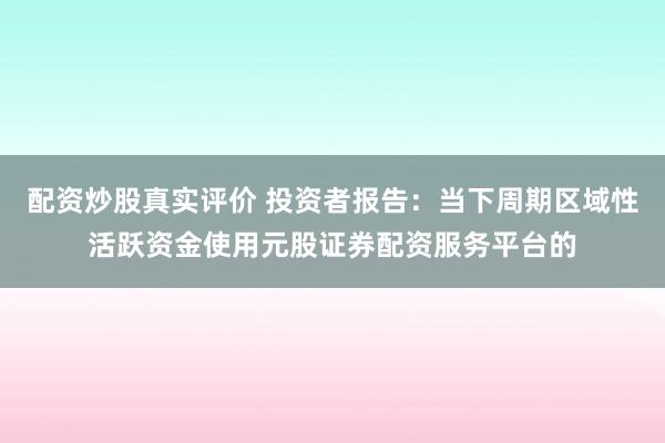 配资炒股真实评价 投资者报告：当下周期区域性活跃资金使用元股证券配资服务平台的