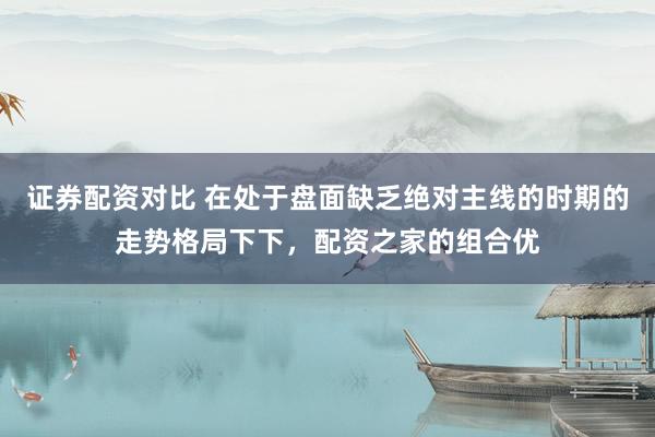 证券配资对比 在处于盘面缺乏绝对主线的时期的走势格局下下，配资之家的组合优