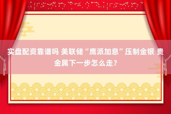 实盘配资靠谱吗 美联储“鹰派加息”压制金银 贵金属下一步怎么走？