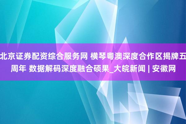 北京证券配资综合服务网 横琴粤澳深度合作区揭牌五周年 数据解码深度融合硕果_大皖新闻 | 安徽网
